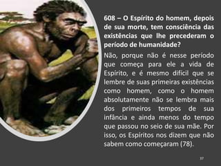 608 – O Espírito do homem, depois
de sua morte, tem consciência das
existências que lhe precederam o
período de humanidade?
Não, porque não é nesse período
que começa para ele a vida de
Espírito, e é mesmo difícil que se
lembre de suas primeiras existências
como homem, como o homem
absolutamente não se lembra mais
dos primeiros tempos de sua
infância e ainda menos do tempo
que passou no seio de sua mãe. Por
isso, os Espíritos nos dizem que não
sabem como começaram (78).
37
 