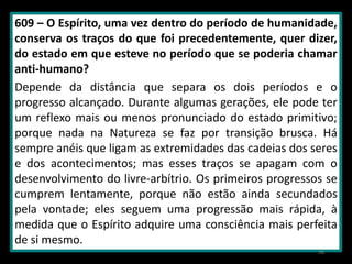 609 – O Espírito, uma vez dentro do período de humanidade,
conserva os traços do que foi precedentemente, quer dizer,
do estado em que esteve no período que se poderia chamar
anti-humano?
Depende da distância que separa os dois períodos e o
progresso alcançado. Durante algumas gerações, ele pode ter
um reflexo mais ou menos pronunciado do estado primitivo;
porque nada na Natureza se faz por transição brusca. Há
sempre anéis que ligam as extremidades das cadeias dos seres
e dos acontecimentos; mas esses traços se apagam com o
desenvolvimento do livre-arbítrio. Os primeiros progressos se
cumprem lentamente, porque não estão ainda secundados
pela vontade; eles seguem uma progressão mais rápida, à
medida que o Espírito adquire uma consciência mais perfeita
de si mesmo.
38
 