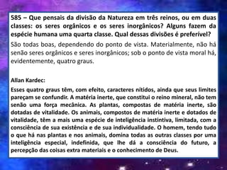 585 – Que pensais da divisão da Natureza em três reinos, ou em duas
classes: os seres orgânicos e os seres inorgânicos? Alguns fazem da
espécie humana uma quarta classe. Qual dessas divisões é preferível?
São todas boas, dependendo do ponto de vista. Materialmente, não há
senão seres orgânicos e seres inorgânicos; sob o ponto de vista moral há,
evidentemente, quatro graus.
Allan Kardec:
Esses quatro graus têm, com efeito, caracteres nítidos, ainda que seus limites
pareçam se confundir. A matéria inerte, que constitui o reino mineral, não tem
senão uma força mecânica. As plantas, compostas de matéria inerte, são
dotadas de vitalidade. Os animais, compostos de matéria inerte e dotados de
vitalidade, têm a mais uma espécie de inteligência instintiva, limitada, com a
consciência de sua existência e de sua individualidade. O homem, tendo tudo
o que há nas plantas e nos animais, domina todas as outras classes por uma
inteligência especial, indefinida, que lhe dá a consciência do futuro, a
percepção das coisas extra materiais e o conhecimento de Deus.
4
 