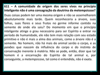 611 – A comunidade de origem dos seres vivos no princípio
inteligente não é uma consagração da doutrina da metempsicose?
Duas coisas podem ter uma mesma origem e não se assemelharem
absolutamente mais tarde. Quem reconheceria a árvore, suas
folhas, suas flores e seus frutos no germe informe contido na
semente de onde ela saiu? Do momento em que o princípio
inteligente atinge o grau necessário para ser Espírito e entrar no
período de humanidade, ele não tem mais relação com seu estado
primitivo e não é mais a alma dos animais, como a árvore não é a
semente. No homem, não há mais do animal senão o corpo, e as
paixões que nascem da influência do corpo e do instinto de
conservação inerente à matéria. Não se pode, então, dizer que tal
homem é a encarnação do Espírito de tal animal e, por
conseguinte, a metempsicose, tal como é entendida, não é exata.
43
 