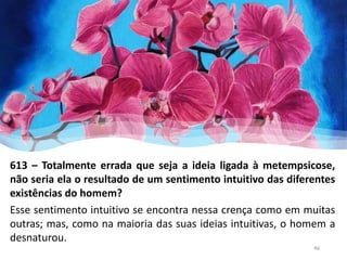 613 – Totalmente errada que seja a ideia ligada à metempsicose,
não seria ela o resultado de um sentimento intuitivo das diferentes
existências do homem?
Esse sentimento intuitivo se encontra nessa crença como em muitas
outras; mas, como na maioria das suas ideias intuitivas, o homem a
desnaturou.
46
 