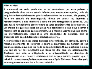 Allan Kardec:
A metempsicose seria verdadeira se se entendesse por essa palavra a
progressão da alma de um estado inferior para um estado superior, onde ela
adquirisse desenvolvimentos que transformassem sua natureza. Ela, porém, é
falsa no sentido de transmigração direta do animal no homem e
reciprocamente, o que implicaria a ideia de uma retrogradação ou fusão. Ora,
essa fusão não podendo ocorrer entre os seres corpóreos das duas espécies, é
um indício de que elas estão em graus não assimiláveis e que deve ocorrer o
mesmo com os Espíritos que as animam. Se o mesmo Espírito pudesse animá-
las alternativamente, seguir-se-ia uma identidade de natureza, que se
traduziria pela possibilidade da reprodução material.
A reencarnação ensinada pelos Espíritos está fundada, ao contrário, sobre a
marcha ascendente da Natureza e sobre a progressão do homem na sua
própria espécie, o que não tira nada da sua dignidade. O que o rebaixa é o mau
uso que ele faz das faculdades que Deus lhe deu para seu adiantamento.
Qualquer que seja, a antiguidade e a universalidade da doutrina da
metempsicose e os homens eminentes que a professaram, provam que o
princípio da reencarnação tem suas raízes na própria Natureza. Esses são, pois,
antes argumentos a seu favor do que contrários.
47
 