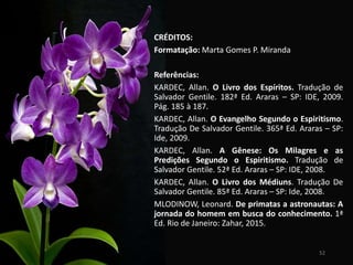 52
CRÉDITOS:
Formatação: Marta Gomes P. Miranda
Referências:
KARDEC, Allan. O Livro dos Espíritos. Tradução de
Salvador Gentile. 182ª Ed. Araras – SP: IDE, 2009.
Pág. 185 à 187.
KARDEC, Allan. O Evangelho Segundo o Espiritismo.
Tradução De Salvador Gentile. 365ª Ed. Araras – SP:
Ide, 2009.
KARDEC, Allan. A Gênese: Os Milagres e as
Predições Segundo o Espiritismo. Tradução de
Salvador Gentile. 52ª Ed. Araras – SP: IDE, 2008.
KARDEC, Allan. O Livro dos Médiuns. Tradução De
Salvador Gentile. 85ª Ed. Araras – SP: Ide, 2008.
MLODINOW, Leonard. De primatas a astronautas: A
jornada do homem em busca do conhecimento. 1ª
Ed. Rio de Janeiro: Zahar, 2015.
 
