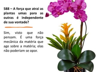 588 – A força que atrai as
plantas umas para as
outras é independente
de sua vontade?
Sim, visto que não
pensam. É uma força
mecânica da matéria que
age sobre a matéria; elas
não poderiam se opor.
8
 