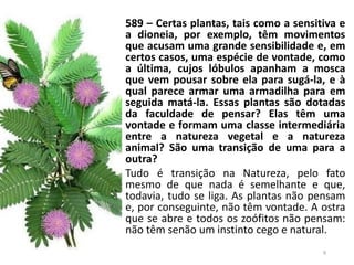 589 – Certas plantas, tais como a sensitiva e
a dioneia, por exemplo, têm movimentos
que acusam uma grande sensibilidade e, em
certos casos, uma espécie de vontade, como
a última, cujos lóbulos apanham a mosca
que vem pousar sobre ela para sugá-la, e à
qual parece armar uma armadilha para em
seguida matá-la. Essas plantas são dotadas
da faculdade de pensar? Elas têm uma
vontade e formam uma classe intermediária
entre a natureza vegetal e a natureza
animal? São uma transição de uma para a
outra?
Tudo é transição na Natureza, pelo fato
mesmo de que nada é semelhante e que,
todavia, tudo se liga. As plantas não pensam
e, por conseguinte, não têm vontade. A ostra
que se abre e todos os zoófitos não pensam:
não têm senão um instinto cego e natural.
9
 