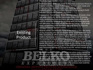 Existing
Product
• The Belko Experiment;
• Studio/Location: Belko was made by BlumHouse and was filmed in
Bogota, Columbia, I couldn’t find where the sets were made and
filmed, but they seemed to use a real building. Belko’s
studio/location is like my project because I’m not going to build
sets but film in a real location, my home.
• Composition: Everything is filmed like your standard movie: close
ups, wide shots, etc, but the movie does have a lot of moving
shots, establishing shots and birds eye view shots which are all
used to show the layout of the building were the mass genocide
will take place. My movie will be like that by having a lot of wide
shots, establishing shots and birds eye view shots to show the
setting of Edward Stanton's home.
• Mise en scene: The Mise en scene of the movie is this; the acting
of the characters who are employees doing anything to save their
lives, costumes of office workers, grey lighting in all the shots to
make a depressing atmosphere, White and Blue which makes up
the building of a happy welcoming atmosphere with a darker
meaning and props that make gory kills in this good horror/thriller
movie. My movie will be similar because; the acting of the central
character Edward Stanton is set in the confined environment of his
own home and lighting will be key to set the various moods of the
film.
• Audience Appeal: The cover of the movie alone looks interesting
with it’s grey colours and office worker surrounded by blood, the
simple plot of people stuck in a building and killing each other and
all the mise en scene and composition add to the plot to make it
appeal to the audience. My projects similar appeal for audiences
who like horror will be a simple plot of a paranoia man violently
lashing out at people he thinks are intruders.
 