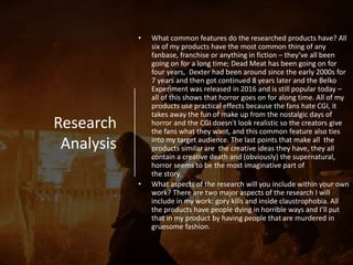 Research
Analysis
• What common features do the researched products have? All
six of my products have the most common thing of any
fanbase, franchise or anything in fiction – they’ve all been
going on for a long time; Dead Meat has been going on for
four years, Dexter had been around since the early 2000s for
7 years and then got continued 8 years later and the Belko
Experiment was released in 2016 and is still popular today –
all of this shows that horror goes on for along time. All of my
products use practical effects because the fans hate CGI, it
takes away the fun of make up from the nostalgic days of
horror and the CGI doesn't look realistic so the creators give
the fans what they want, and this common feature also ties
into my target audience. The last points that make all the
products similar are the creative ideas they have, they all
contain a creative death and (obviously) the supernatural,
horror seems to be the most imaginative part of
the story.
• What aspects of the research will you include within your own
work? There are two major aspects of the research I will
include in my work: gory kills and inside claustrophobia. All
the products have people dying in horrible ways and I’ll put
that in my product by having people that are murdered in
gruesome fashion.
 