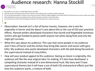 Audience research: Hanna Stockill
• Observation: Hannah isn’t a fan of horror movies, however, she is one for
originality in horror and she doesn’t care about kills or the use of CGI over practical
effects. Hannah prefers developed characters than dumb and forgettable licentious
victims who get hacked to pieces (with anyone not white dying first) and only the
virgin girl survives.
• What this says about my audience: This says that some people in my audience
aren’t fans of horror and the clichés they bring (like sexism and racism with gory
kills). My audience also wants developed characters with the plot being focused on
the supernatural instead of crazy killers.
• How will your product appeal to this audience: Seeing as classic is originality, this
audience will like the new original idea I’m making, it’ll also have developed a
compelling character instead of a one-dimensional husk. My story won’t have
supernatural themes but it will have a use of both CGI and practical effects just like
how this audience wants, a mixture of both.
 