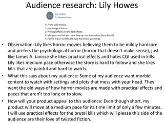 Audience research: Lily Howes
• Observation: Lily likes horror movies believing them to be mildly hardcore
and prefers the psychological horror (horror that doesn't make sense), just
like James A. Janisse she likes practical effects and hates CGI used in kills.
Lily likes medium pace otherwise the story is hard to follow and she likes
kills that are painful and hard to watch.
• What this says about my audience: Some of my audience want morbid
content to watch with settings and plots that mess with your head. They
want the old ways of how horror movies are made with practical effects and
paces that aren’t too long or to slow.
• How will your product appeal to this audience: Even though short, my
product will move at a medium pace for its time limit of only a few minutes.
I will use practical effects for the brutal kills which will please this side of the
audience are their love of twisted fiction.
 