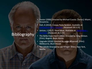 Bibliography
• Dexter (2006) Directed by Michael Cuesta. [Series]: Miami,
Showtime.
• Hall, A (2010). Creepy Pasta fandom. Available at:
Creepypasta Wiki | Fandom. [Accessed 28.3.22]
• Janisse, J (2017). Dead Meat. Available at: Dead Meat –
YouTube. [Accessed 28.3.22]
• The Belko Experiment (2016) Directed by Greg Mclean.
[Film]: Bogotá, Blum House.
• Upgrade (2018) Directed by Leigh Whannell. [Film]:
Melbourne, Blum House.
• You (2018) Directed by Lee Krieger. [Film]: New York,
Netflix.
 