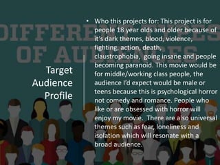 Target
Audience
Profile
• Who this projects for: This project is for
people 18 year olds and older because of
it’s dark themes, blood, violence,
fighting, action, death,
claustrophobia, going insane and people
becoming paranoid. This movie would be
for middle/working class people, the
audience I’d expect would be male or
teens because this is psychological horror
not comedy and romance. People who
like or are obsessed with horror will
enjoy my movie. There are also universal
themes such as fear, loneliness and
isolation which will resonate with a
broad audience.
 