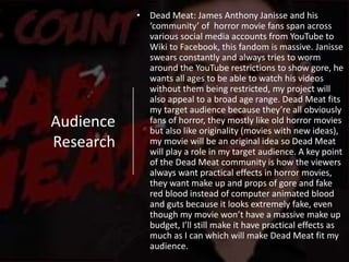 Audience
Research
• Dead Meat: James Anthony Janisse and his
‘community’ of horror movie fans span across
various social media accounts from YouTube to
Wiki to Facebook, this fandom is massive. Janisse
swears constantly and always tries to worm
around the YouTube restrictions to show gore, he
wants all ages to be able to watch his videos
without them being restricted, my project will
also appeal to a broad age range. Dead Meat fits
my target audience because they’re all obviously
fans of horror, they mostly like old horror movies
but also like originality (movies with new ideas),
my movie will be an original idea so Dead Meat
will play a role in my target audience. A key point
of the Dead Meat community is how the viewers
always want practical effects in horror movies,
they want make up and props of gore and fake
red blood instead of computer animated blood
and guts because it looks extremely fake, even
though my movie won’t have a massive make up
budget, I’ll still make it have practical effects as
much as I can which will make Dead Meat fit my
audience.
 