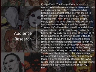 Audience
Research
• Creepy Pasta: The Creepy Pasta fandom is a
custom Wikipedia were everyone can create their
own page of a scary story, this fandom has
become a major part of the internet thanks to
them they even created a lot of 21st century
urban legends. All of these creative people,
nerds, geeks and control freaks who exist in this
fandom are fans of horror and the massive
‘community’ all have their own likes and dislikes
of scary stories, all of them being creative fans of
horror fits my audience of a scary story and all of
these subgroups of common people within the
fandom that have their own likes and dislikes
(they all have different personalities) fit with my
middleclass and horror obsessed psychographic.
Anyone can make a scary story on the Creepy
Pasta fandom as long as they stick to the policies.
This is a excellent resource of audience research
on my project a suspense horror film as Creepy
Pasta is a large community of horror fans who
record their likes and dislikes and I can use this to
determine best way to write and shoot my
film.
 