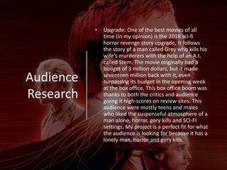 Audience
Research
• Upgrade: One of the best movies of all
time (in my opinion) is the 2018 sci-fi
horror revenge story upgrade, It follows
the story pf a man called Grey who kills his
wife's murderers with the help of an A.I.
called Stem. The movie originally had a
budget of 3 million dollars, but it made
seventeen million back with it, even
surpassing its budget in the opening week
at the box office. This box office boom was
thanks to both the critics and audience
giving it high-scores on review sites. This
audience were mostly teens and males
who liked the suspenseful atmosphere of a
man alone, horror, gory kills and SCI-FI
settings. My project is a perfect fit for what
the audience is looking for because it has a
lonely man, horror and gory kills.
 