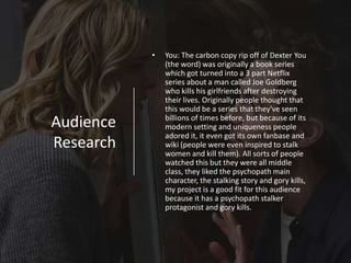 Audience
Research
• You: The carbon copy rip off of Dexter You
(the word) was originally a book series
which got turned into a 3 part Netflix
series about a man called Joe Goldberg
who kills his girlfriends after destroying
their lives. Originally people thought that
this would be a series that they've seen
billions of times before, but because of its
modern setting and uniqueness people
adored it, it even got its own fanbase and
wiki (people were even inspired to stalk
women and kill them). All sorts of people
watched this but they were all middle
class, they liked the psychopath main
character, the stalking story and gory kills,
my project is a good fit for this audience
because it has a psychopath stalker
protagonist and gory kills.
 