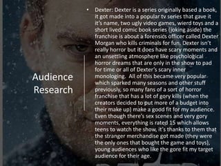 Audience
Research
• Dexter: Dexter is a series originally based a book,
it got made into a popular tv series that gave it
it’s name, two ugly video games, wierd toys and a
short lived comic book series (joking aside) the
franchise is about a forensics officer called Dexter
Morgan who kills criminals for fun. Dexter isn’t
really horror but it does have scary moments and
an unsettling atmosphere like psychological
horror dreams that are only in the show to pad
for time or all of Dexter’s scary inner
monologing. All of this became very popular
which sparked many seasons and other stuff
previously, so many fans of a sort of horror
franchise that has a lot of gory kills (when the
creators decided to put more of a budget into
their make up) make a good fit for my audience.
Even though there’s sex scenes and very gory
moments, everything is rated 15 which allows
teens to watch the show, it’s thanks to them that
the stranger merchandise got made (they were
the only ones that bought the game and toys),
young audiences who like the gore fit my target
audience for their age.
 