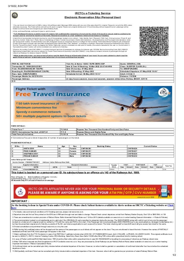 3/13/22, 8:04 PM
1/2
IRCTCs e-Ticketing Service
Electronic Reservation Slip (Personal User)
1.You can travel on e-ticket sent on SMS or take a Virtual Reservation Message (VRM) along with any one of the prescribed ID in original. Please do not print the ERS unless
extremely necessary. This Ticket will be valid with an ID proof in original. Please carry original identity proof. If found traveling without original ID proof, passenger will be
treated as without ticket and charged as per extent Railway Rules.
2.Only confirmed/Partially confirmed E-ticket is valid for travel.
3.Fully Waitlisted E-ticket is invalid for travel if it remains fully waitlisted after preparation of chart and the refund of the booking amount shall be credited to the
account used for payment for booking of the ticket. Passengers travelling on a fully waitlisted e-ticket will be treated as Ticketless.
4.Valid IDs to be presented during train journey by one of the passenger booked on an e-ticket :- Voter Identity Card / Passport / PAN Card / Driving License / Photo ID card
issued by Central / State Govt / Public Sector Undertakings of State / Central Government ,District Administrations , Municipal bodies and Panchayat Administrations which
are having serial number / Student Identity Card with photograph issued by recognized School or College for their students / Nationalized Bank Passbook with photograph
/Credit Cards issued by Banks with laminated photograph/Unique Identification Card "Aadhaar", m-Aadhaar, e-Aadhaar. /Passenger showing the Aadhaar/Driving Licence
from the "Issued Document" section by logging into his/her DigiLocker account considered as valid proof of identity. (Documents uploaded by the user i.e. the document in
"Uploaded Document" section will not be considered as a valid proof of identity).
5.Service Accounting Code (SAC) 996411: Local land transport services of passengers by railways for distance upto 150 KMs
Service Accounting Code (SAC) 996416:
Sightseeing transportation services by railways for Tourist Ticket
Service Accounting Code (SAC) 996421: Long distance transport services of passengers through rail
network by Railways for distance beyond 150 KMs
6.While booking this ticket, you have agreed of having read the Health Protocol of Destination State of your travel. You are again advised to clearly read the
Health Protocol advisory of destination state before start of your travel and follow them properly.
 PNR No: 6827769128  Train No. & Name: 13282 / RJPB DBRG EXP  Quota: GENERAL (GN)
 Transaction ID: 100003261621851  Date & Time Of Booking: 10-Mar-2022 23:07:49 HRS  Class: SLEEPER CLASS (SL)
 From: RAJENDRANAGAR T(RJPB)  Date Of Journey: 07-May-2022  To: DIMAPUR(DMV)
 Boarding At: RAJENDRANAGAR T(RJPB)  Date Of Boarding: 07-May-2022  Scheduled Departure: 07-May-2022 15:05 *
 Resv. Upto: DIMAPUR(DMV)  Scheduled Arrival: 08-May-2022 15:14 *  Adult: 4 Child: 0
 Passenger Mobile No: 9872703216  Distance: 1197KM
 Passenger Address  dr vijay house sasaram, rouza road sasaram, sasaram rohtas bihar, Rohtas, BIHAR - 821115
 N S
FARE DETAILS :
 Ticket Fare **  ₹ 2140.0  Rupees Two Thousand One Hundred Forty and Zero Paisa
 IRCTC Convenience Fee (Incl. of GST) #  ₹ 11.8  Rupees Eleven and Eighty Paisa
 Total Fare (all inclusive)  ₹ 2151.8  Rupees Two Thousand One Hundred Fifty One and Eighty Paisa
# Convenience Fee per e-ticket irrespective of number of passengers on the ticket.
PASSENGER DETAILS :
Sl No. Name Age Sex Booking Status Current Status
 1  ANITA DEVI  36  Female  CNF/S6/26/  CNF/S6/26
 2  PINKI KUMARI  33  Female  CNF/S6/27/  CNF/S6/27
 3  ANUPAMA DEVI  33  Female  CNF/S6/29/  CNF/S6/29
 4  PREAM KUMAR  36  Male  CNF/S6/30/  CNF/S6/30
Indian Railways GST Details :
   Invoice Number : PS22682776912811       Address: Indian Railways New Delhi
 Supplier Information  Recipient Information  Taxable
Value
 CGST  SGST/UGST  IGST
 Total Tax
 SAC Code  GSTIN  GSTIN  Name  Address  Rate  Amount  Rate  Amount  Rate  Amount
  996421   07AAAGM0289C1ZL       2140.0 0.00
This ticket is booked on a personal user ID. Its sale/purchase is an offence u/s 143 of the Railways Act, 1989.
Place of Supply: 0()     State Code/Name of Supplier : Delhi(DL)
Ticket Printing Time: 13-Mar-2022 20:04:23 HRS
IR recovers only 57% of cost of travel on an average.
IMPORTANT :
As the booking is done in Special Train under COVID-19. Please check Salient features available in Alerts section on IRCTC eTicketing website or Click
here
1.For details, rules and terms & conditions of E-Ticketing services, please visit www.irctc.co.in.
2.Departure time and Arrival Time printed on this ERS and VRM sent through mail are liable to change. Please Check correct departure, arrival from Railway Station Enquiry, Dial 139 or SMS RAIL to 139.
3.There are amendments in certain provision of Refund Rules. Refer Amended Refund Rules w.e.f 12-Nov-2015.(details available on www.irctc.co.in under heading General Information --> Rules & Policies)
4.The accommodation booked is not transferable and is valid only if the ORIGINAL ID card prescribed is presented during the journey. The SMS/VRM/ERS along with valid id card of any one the passenger
booked on e-ticket proof in original would be verified by TTE with the name and PNR on the chart. If the Passenger fail to produced/display SMS/VRM/ERS due to any eventuality(loss, damaged mobile/laptop etc.)
but has the prescribed original proof of identity, a penalty of Rs.50/- per ticket as applicable to such cases will be levied. The ticket checking staff on board/off board will give excess fare ticket for the same.
5.E-ticket cancellations are permitted through www.irctc.co.in by the user.
6.PNRs having fully waitlisted status will be dropped and the names of the passengers on such tickets will not appear on the chart. They are not allowed to board the train. However the names of PARTIALLY
waitlisted/confirmed and RAC ticket passenger will appear in the chart.
7.Obtain certificate from the TTE /Conductor in case of (a) PARTIALLY waitlisted e-ticket when LESS NO. OF PASSENGERS travel, (b)A.C.FAILURE, (c)TRAVEL IN LOWER CLASS. This original certificate must
be sent to GGM (IT), IRCTC, Internet Ticketing Centre, IRCA Building, State Entry Road, New Delhi-110055 after filing TDR online within prescribed time for claiming refund.
8.In case of Partial confirmed/RAC/Wait listed ticket, TDR should be filed online within prescribed time in case NO PASSENGER is travelling for processing of refund as per Railway refund rules
9.While TDR refund requests are filed & registered on IRCTC website www.irctc.co.in, they are processed by Zonal Railways as per Railway Refund Rules.(detail available on www.irctc.co.in under heading
Important Information-->Refund Cancellation Rules.
10.Confirmed ticket can be cancelled upto thirty minutes before scheduled departure of the train. However, no refund shall be granted on cancellation of confirmed ticket after four hours before the scheduled
departure of train.
11.RAC/partially confirmed Ticket can be cancelled upto thirty minutes before scheduled departure of the train. However, refund will be granted as per provisions of extant Railway Refund Rule.
 