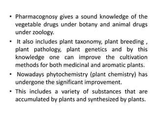 • Pharmacognosy gives a sound knowledge of the
vegetable drugs under botany and animal drugs
under zoology.
• It also includes plant taxonomy, plant breeding ,
plant pathology, plant genetics and by this
knowledge one can improve the cultivation
methods for both medicinal and aromatic plants.
• Nowadays phytochemistry (plant chemistry) has
undergone the significant improvement.
• This includes a variety of substances that are
accumulated by plants and synthesized by plants.
 