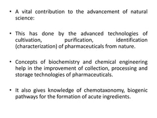 • A vital contribution to the advancement of natural
science:
• This has done by the advanced technologies of
cultivation, purification, identification
(characterization) of pharmaceuticals from nature.
• Concepts of biochemistry and chemical engineering
help in the improvement of collection, processing and
storage technologies of pharmaceuticals.
• It also gives knowledge of chemotaxonomy, biogenic
pathways for the formation of acute ingredients.
 