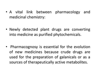 • A vital link between pharmacology and
medicinal chemistry:
• Newly detected plant drugs are converting
into medicine as purified phytochemicals.
• Pharmacognosy is essential for the evolution
of new medicines because crude drugs are
used for the preparation of galanicals or as a
sources of therapeutically active metabolites.
 