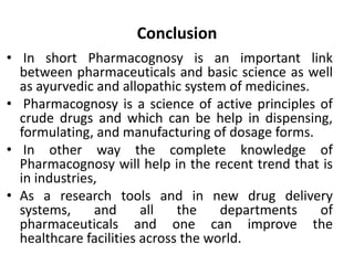 Conclusion
• In short Pharmacognosy is an important link
between pharmaceuticals and basic science as well
as ayurvedic and allopathic system of medicines.
• Pharmacognosy is a science of active principles of
crude drugs and which can be help in dispensing,
formulating, and manufacturing of dosage forms.
• In other way the complete knowledge of
Pharmacognosy will help in the recent trend that is
in industries,
• As a research tools and in new drug delivery
systems, and all the departments of
pharmaceuticals and one can improve the
healthcare facilities across the world.
 