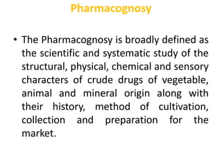 Pharmacognosy
• The Pharmacognosy is broadly defined as
the scientific and systematic study of the
structural, physical, chemical and sensory
characters of crude drugs of vegetable,
animal and mineral origin along with
their history, method of cultivation,
collection and preparation for the
market.
 