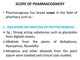 SCOPE OF PHARMACOGNOSY
• Pharmacognosy has broad scope in the field of
pharmacy such as :
1. ISOLATION OR ANALYSIS OF PHYTOCHEMICAL :
 Eg ; Strong acting substances such as glycosides
from digitalis leaves,
Alkaloids from the plants of Belladonna,
Hyocyamus, Rauwlofia
Morphine and other alkaloids from the plant
opium were isolated and clinical uses studied.
 