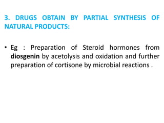3. DRUGS OBTAIN BY PARTIAL SYNTHESIS OF
NATURAL PRODUCTS:
• Eg : Preparation of Steroid hormones from
diosgenin by acetolysis and oxidation and further
preparation of cortisone by microbial reactions .
 