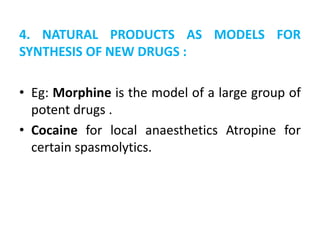 4. NATURAL PRODUCTS AS MODELS FOR
SYNTHESIS OF NEW DRUGS :
• Eg: Morphine is the model of a large group of
potent drugs .
• Cocaine for local anaesthetics Atropine for
certain spasmolytics.
 
