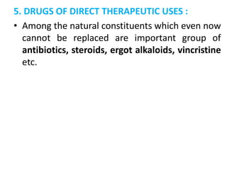 5. DRUGS OF DIRECT THERAPEUTIC USES :
• Among the natural constituents which even now
cannot be replaced are important group of
antibiotics, steroids, ergot alkaloids, vincristine
etc.
 
