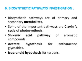6. BIOSYNTHETIC PATHWAYS INVESTIGATION :
• Biosynthetic pathways are of primary and
secondary metabolites.
• Some of the important pathways are Clavin ‘s
cycle of photosynthesis,
• Shikimic acid pathway of aromatic
compounds.
• Acetate hypothesis for antharacene
glycosides.
• Isoprenoid hypothesis for terpens.
 
