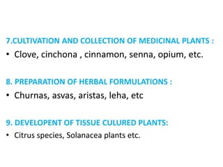 7.CULTIVATION AND COLLECTION OF MEDICINAL PLANTS :
• Clove, cinchona , cinnamon, senna, opium, etc.
8. PREPARATION OF HERBAL FORMULATIONS :
• Churnas, asvas, aristas, leha, etc
9. DEVELOPENT OF TISSUE CULURED PLANTS:
• Citrus species, Solanacea plants etc.
 