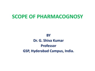 SCOPE OF PHARMACOGNOSY
BY
Dr. G. Shiva Kumar
Professor
GSP, Hyderabad Campus, India.
 