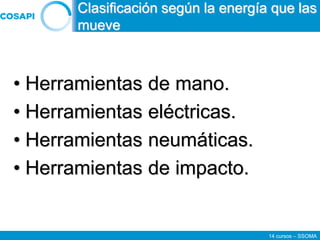 14 cursos – SSOMA
• Herramientas de mano.
• Herramientas eléctricas.
• Herramientas neumáticas.
• Herramientas de impacto.
Clasificación según la energía que las
mueve
 
