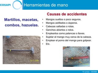 14 cursos – SSOMA
• Mangos sueltos o poco seguros.
• Mangos astillados o ásperos.
• Cabezas saltadas o rotas.
• Ganchos abiertos o rotos.
• Emplearlos como palancas o llaves.
• Sujetar el mango muy cerca de la cabeza.
• Emplear el pomo del mango para golpear.
• Etc.
Martillos, macetas,
combos, hazuelas.
Causas de accidentes
Herramientas de mano
 