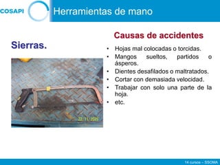 14 cursos – SSOMA
• Hojas mal colocadas o torcidas.
• Mangos sueltos, partidos o
ásperos.
• Dientes desafilados o maltratados.
• Cortar con demasiada velocidad.
• Trabajar con solo una parte de la
hoja.
• etc.
Sierras.
Causas de accidentes
Herramientas de mano
 