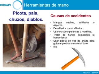 14 cursos – SSOMA
• Mangos sueltos, astillados o
ásperos.
• Desafilados o mal afilados.
• Usarlos como palancas o martillos.
• Tratar de hundir demasiado la
herramienta.
• Usar picota en vez de chuzo para
golpear piedras o material duro.
• etc.
Picota, pala,
chuzos, diablos.
Causas de accidentes
Herramientas de mano
 