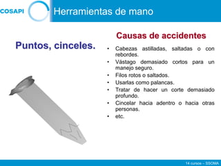 14 cursos – SSOMA
• Cabezas astilladas, saltadas o con
rebordes.
• Vástago demasiado cortos para un
manejo seguro.
• Filos rotos o saltados.
• Usarlas como palancas.
• Tratar de hacer un corte demasiado
profundo.
• Cincelar hacia adentro o hacia otras
personas.
• etc.
Puntos, cinceles.
Causas de accidentes
Herramientas de mano
 