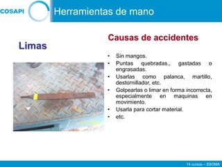 14 cursos – SSOMA
• Sin mangos.
• Puntas quebradas., gastadas o
engrasadas.
• Usarlas como palanca, martillo,
destornillador, etc.
• Golpearlas o limar en forma incorrecta,
especialmente en maquinas en
movimiento.
• Usarla para cortar material.
• etc.
Limas
Causas de accidentes
Herramientas de mano
 