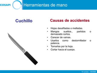 14 cursos – SSOMA
• Hojas desafiladas o melladas.
• Mangos sueltos., partidos o
demasiado cortos.
• Carecer de vainas.
• Usarlos como destornillador o
palanca.
• Tomarlos por la hoja.
• Cortar hacia el cuerpo.
Cuchillo Causas de accidentes
Herramientas de mano
 