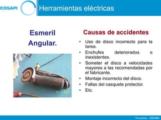 14 cursos – SSOMA
• Uso de disco incorrecto para la
tarea.
• Enchufes deteriorados o
inexistentes.
• Someter el disco a velocidades
mayores a las recomendadas por
el fabricante.
• Montaje incorrecto del disco.
• Fallas del casquete protector.
• Etc.
Esmeril
Angular.
Causas de accidentes
Herramientas eléctricas
 