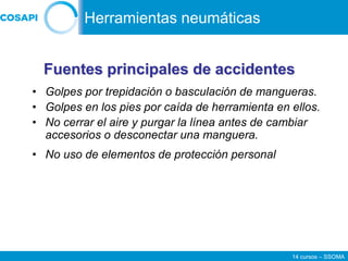 14 cursos – SSOMA
• Golpes por trepidación o basculación de mangueras.
• Golpes en los pies por caída de herramienta en ellos.
• No cerrar el aire y purgar la línea antes de cambiar
accesorios o desconectar una manguera.
• No uso de elementos de protección personal
Fuentes principales de accidentes
Herramientas neumáticas
 
