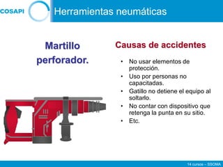 14 cursos – SSOMA
• No usar elementos de
protección.
• Uso por personas no
capacitadas.
• Gatillo no detiene el equipo al
soltarlo.
• No contar con dispositivo que
retenga la punta en su sitio.
• Etc.
Martillo
perforador.
Causas de accidentes
Herramientas neumáticas
 