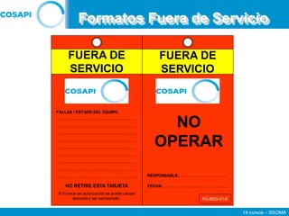 14 cursos – SSOMA
Formatos Fuera de Servicio
NO OPERAR
NO
OPERAR
RESPONSABLE:………………….……….…..
FECHA:…………….……...……….……….…..
FALLAS / ESTADO DEL EQUIPO
FG-SEG-31-E
……………………………………………………
……………………………………………………
……………………………………………………
……………………………………………………
……………………………………………………
……………………………………………………
……………………………………………………
……………………………………………………
……………………………………………………
NO RETIRE ESTA TARJETA
Si lo hace sin autorización se puede causar
lesiones y ser sancionado.
FUERA DE
SERVICIO
FUERA DE
SERVICIO
 