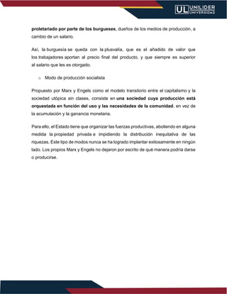proletariado por parte de los burgueses, dueños de los medios de producción, a
cambio de un salario.
Así, la burguesía se queda con la plusvalía, que es el añadido de valor que
los trabajadores aportan al precio final del producto, y que siempre es superior
al salario que les es otorgado.
o Modo de producción socialista
Propuesto por Marx y Engels como el modelo transitorio entre el capitalismo y la
sociedad utópica sin clases, consiste en una sociedad cuya producción está
orquestada en función del uso y las necesidades de la comunidad, en vez de
la acumulación y la ganancia monetaria.
Para ello, el Estado tiene que organizar las fuerzas productivas, aboliendo en alguna
medida la propiedad privada e impidiendo la distribución inequitativa de las
riquezas. Este tipo de modos nunca se ha logrado implantar exitosamente en ningún
lado. Los propios Marx y Engels no dejaron por escrito de qué manera podría darse
o producirse.
 