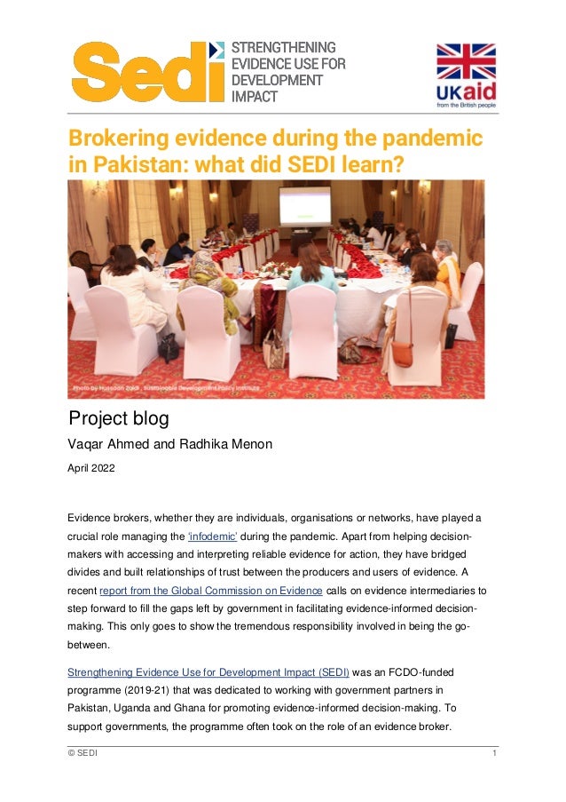 © SEDI 1
Brokering evidence during the pandemic
in Pakistan: what did SEDI learn?
Project blog
Vaqar Ahmed and Radhika Menon
April 2022
Evidence brokers, whether they are individuals, organisations or networks, have played a
crucial role managing the ‘infodemic’ during the pandemic. Apart from helping decision-
makers with accessing and interpreting reliable evidence for action, they have bridged
divides and built relationships of trust between the producers and users of evidence. A
recent report from the Global Commission on Evidence calls on evidence intermediaries to
step forward to fill the gaps left by government in facilitating evidence-informed decision-
making. This only goes to show the tremendous responsibility involved in being the go-
between.
Strengthening Evidence Use for Development Impact (SEDI) was an FCDO-funded
programme (2019-21) that was dedicated to working with government partners in
Pakistan, Uganda and Ghana for promoting evidence-informed decision-making. To
support governments, the programme often took on the role of an evidence broker.
 