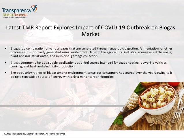 ©2019 Transparency Market Research, All Rights Reserved
Latest TMR Report Explores Impact of COVID-19 Outbreak on Biogas
Market
• Biogas is a combination of various gases that are generated through anaerobic digestion, fermentation, or other
processes. It is primarily generated using waste products from the agricultural industry, sewage or edible waste,
plant and industrial waste, and municipal garbage collection.
• Biogas commonly holds valuable applications as a fuel source intended for space heating, powering vehicles,
cooking, and heat and electricity production.
• The popularity ratings of biogas among environment conscious consumers has soared over the years owing to it
being a renewable source of energy with only a minor carbon footprint.
©2019 Transparency Market Research, All Rights Reserved
 