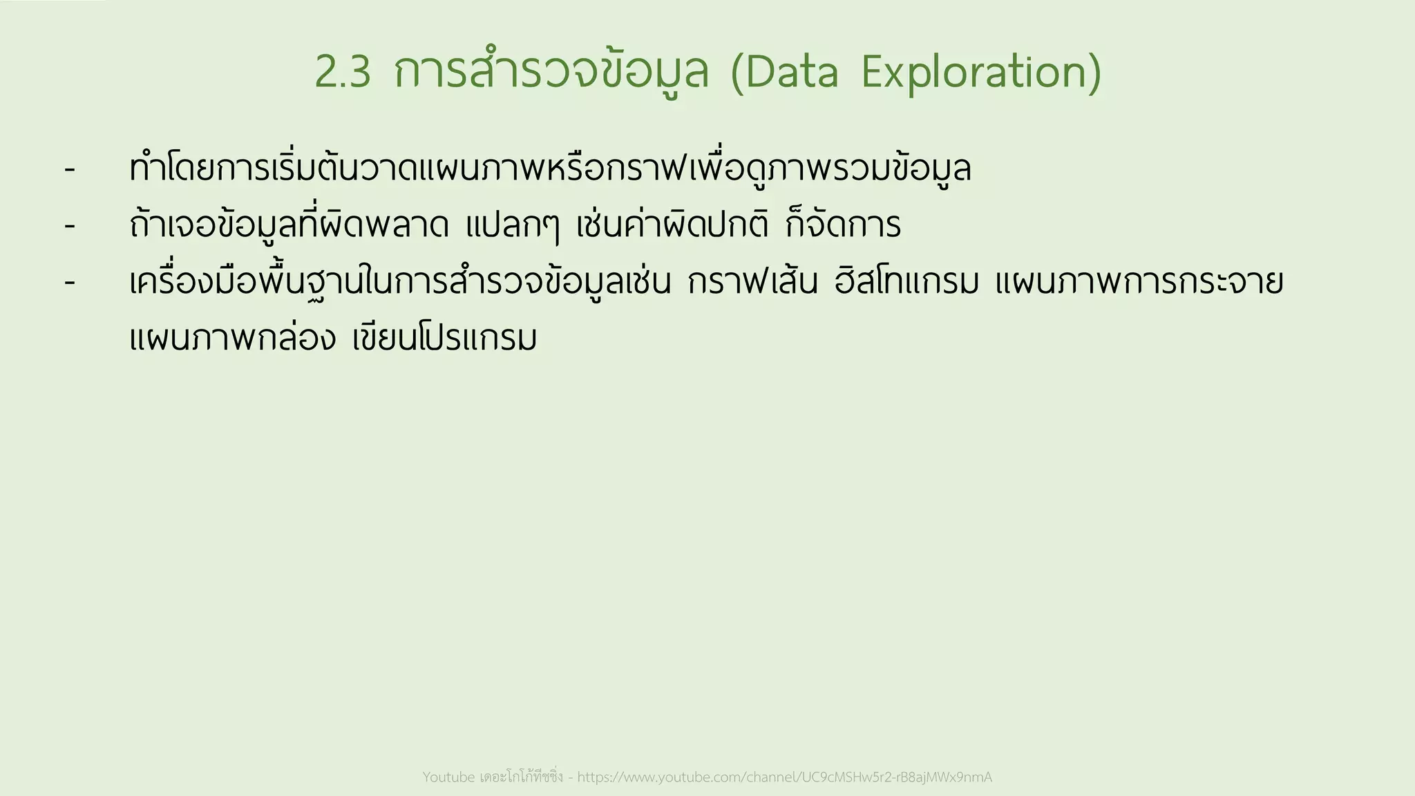 Youtube เดอะโกโก้ทีชชิ่ง - https://www.youtube.com/channel/UC9cMSHw5r2-rB8ajMWx9nmA
2.3 การสารวจข้อมูล (Data Exploration)
- ทาโดยการเริ่มต้นวาดแผนภาพหรือกราฟเพื่อดูภาพรวมข้อมูล
- ถ้าเจอข้อมูลที่ผิดพลาด แปลกๆ เช่นค่าผิดปกติ ก็จัดการ
- เครื่องมือพื้นฐานในการสารวจข้อมูลเช่น กราฟเส้น ฮิสโทแกรม แผนภาพการกระจาย
แผนภาพกล่อง เขียนโปรแกรม
 