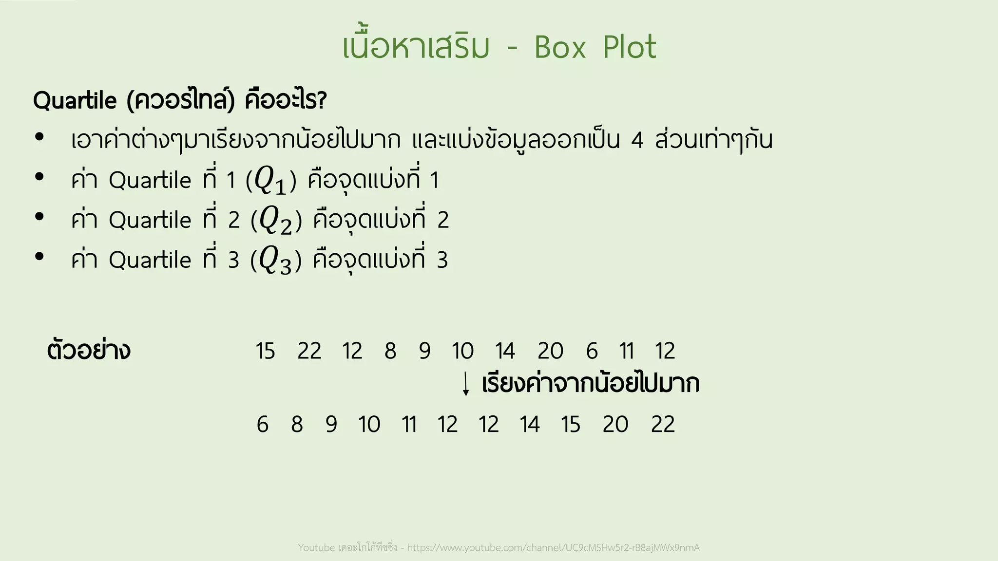 Youtube เดอะโกโก้ทีชชิ่ง - https://www.youtube.com/channel/UC9cMSHw5r2-rB8ajMWx9nmA
เนื้อหาเสริม - Box Plot
Quartile (ควอร์ไทล์) คืออะไร?
• เอาค่าต่างๆมาเรียงจากน้อยไปมาก และแบ่งข้อมูลออกเป็น 4 ส่วนเท่าๆกัน
• ค่า Quartile ที่ 1 (𝑄1) คือจุดแบ่งที่ 1
• ค่า Quartile ที่ 2 (𝑄2) คือจุดแบ่งที่ 2
• ค่า Quartile ที่ 3 (𝑄3) คือจุดแบ่งที่ 3
15 22 12 8 9 10 14 20 6 11 12
6 8 9 10 11 12 12 14 15 20 22
เรียงค่าจากน้อยไปมาก
ตัวอย่าง
 