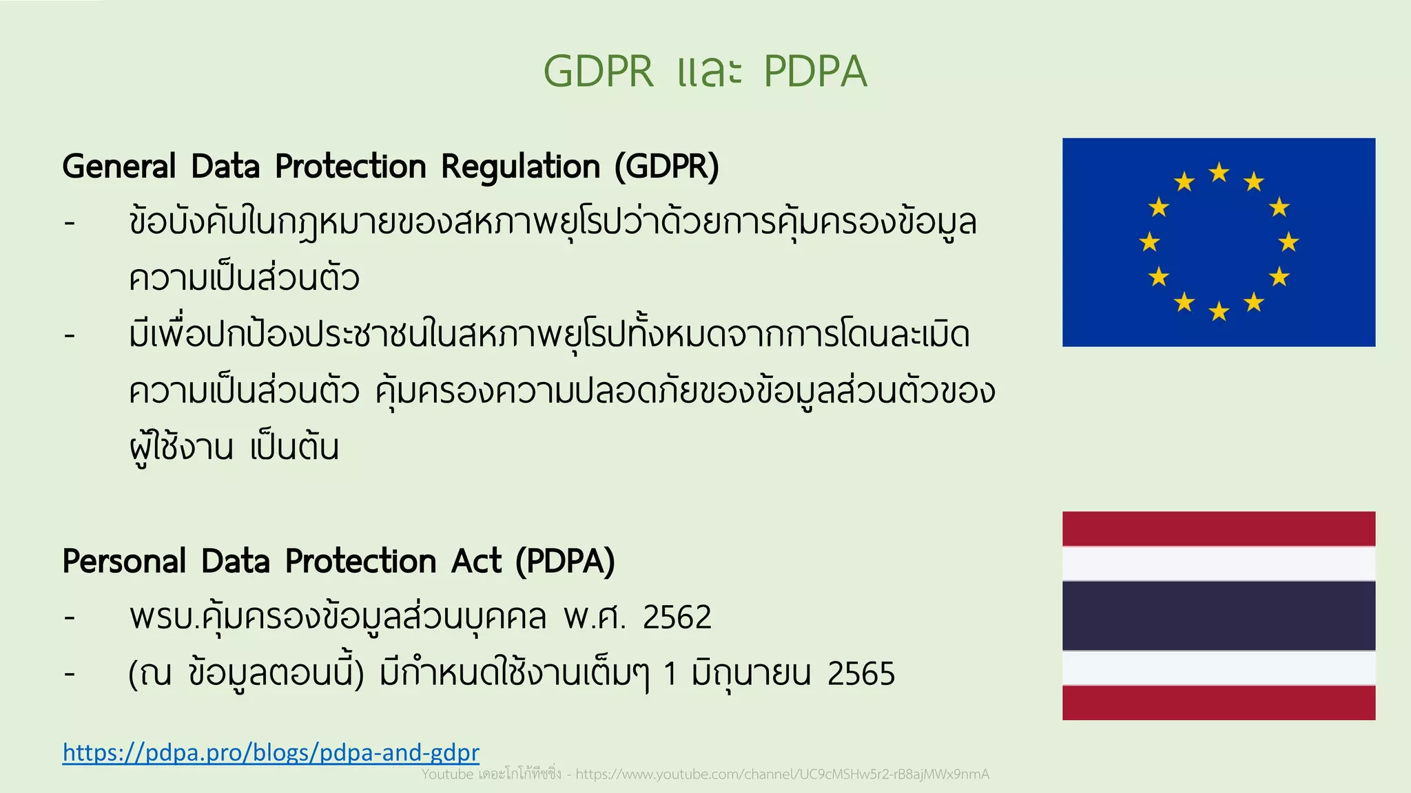 Youtube เดอะโกโก้ทีชชิ่ง - https://www.youtube.com/channel/UC9cMSHw5r2-rB8ajMWx9nmA
GDPR และ PDPA
General Data Protection Regulation (GDPR)
- ข้อบังคับในกฎหมายของสหภาพยุโรปว่าด้วยการคุ้มครองข้อมูล
ความเป็นส่วนตัว
- มีเพื่อปกป้องประชาชนในสหภาพยุโรปทั้งหมดจากการโดนละเมิด
ความเป็นส่วนตัว คุ้มครองความปลอดภัยของข้อมูลส่วนตัวของ
ผู้ใช้งาน เป็นต้น
Personal Data Protection Act (PDPA)
- พรบ.คุ้มครองข้อมูลส่วนบุคคล พ.ศ. 2562
- (ณ ข้อมูลตอนนี้) มีกาหนดใช้งานเต็มๆ 1 มิถุนายน 2565
https://pdpa.pro/blogs/pdpa-and-gdpr
 